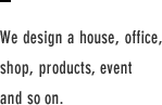 We design a house, office, shop, products, event and so on.